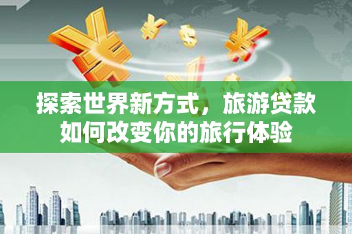 魏县探索世界新方式，旅游贷款如何改变你的旅行体验