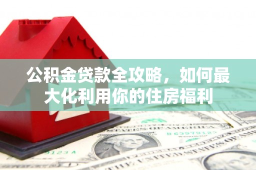 魏县公积金贷款全攻略，如何最大化利用你的住房福利