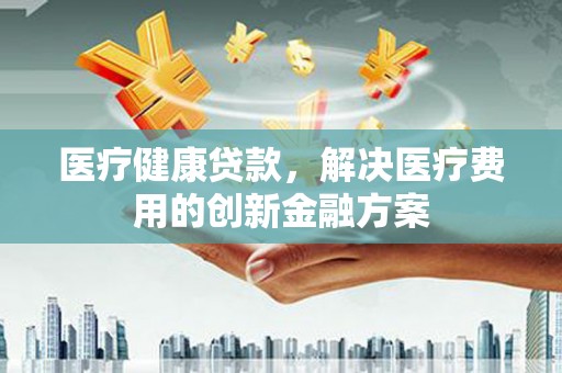 魏县医疗健康贷款，解决医疗费用的创新金融方案