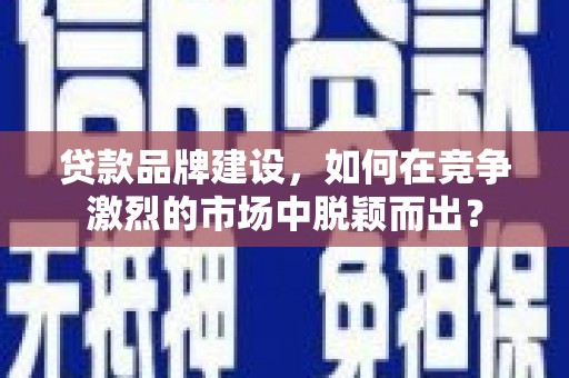 魏县贷款品牌建设，如何在竞争激烈的市场中脱颖而出？