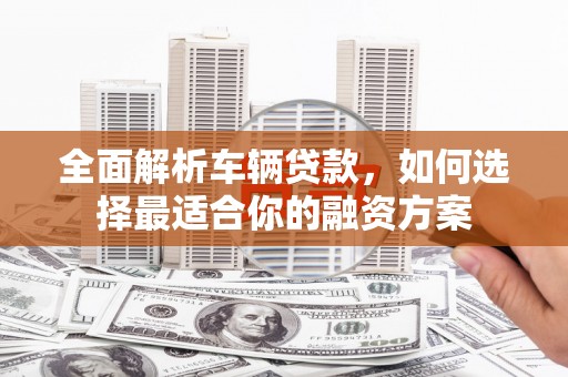 魏县全面解析车辆贷款，如何选择最适合你的融资方案