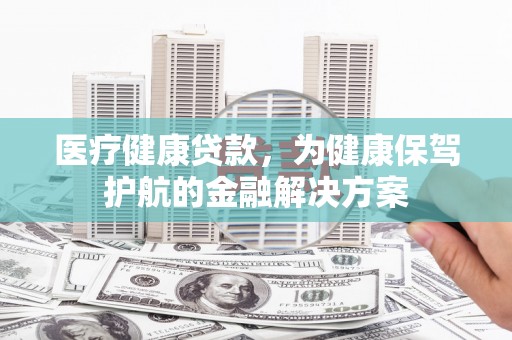 魏县医疗健康贷款，为健康保驾护航的金融解决方案