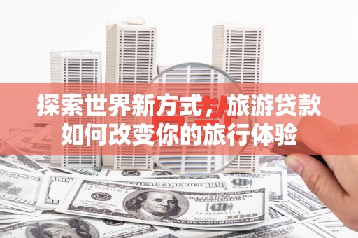 魏县探索世界新方式，旅游贷款如何改变你的旅行体验